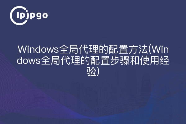 Windows全局代理的配置方法(Windows全局代理的配置步骤和使用经验)