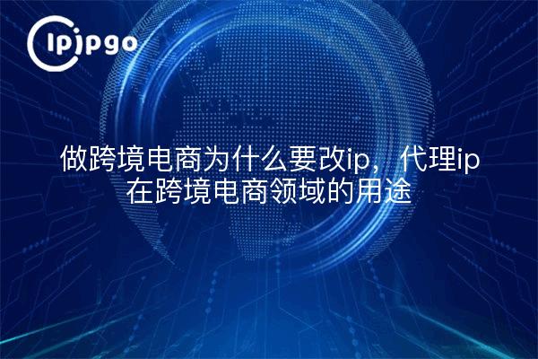 做跨境电商为什么要改ip，代理ip在跨境电商领域的用途