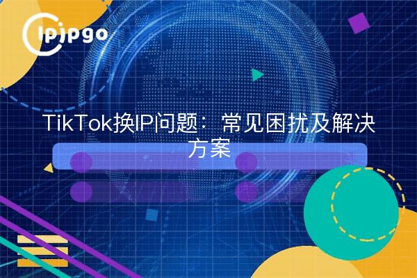 TikTok换IP问题：常见困扰及解决方案