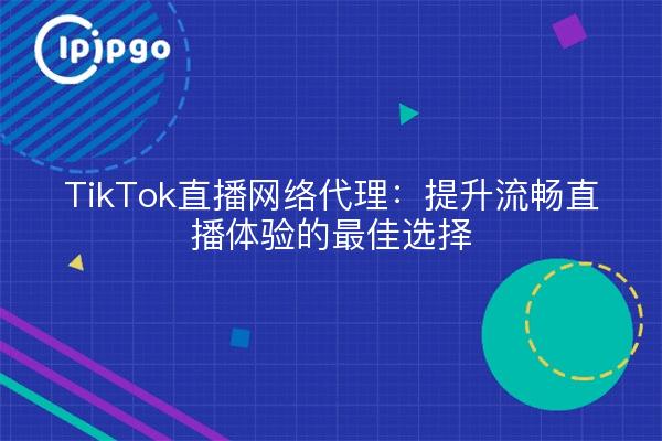 TikTok直播网络代理：提升流畅直播体验的最佳选择