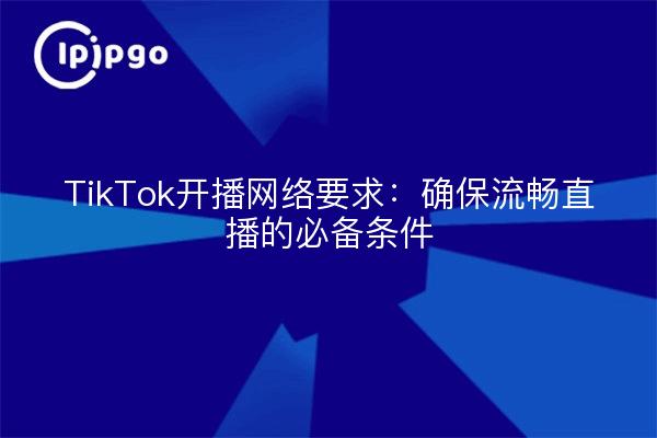 TikTok开播网络要求：确保流畅直播的必备条件