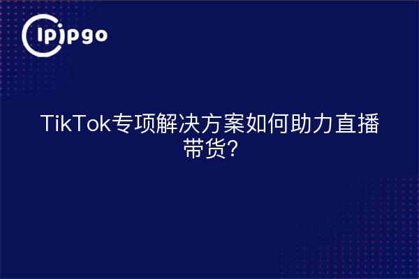 TikTok专项解决方案如何助力直播带货？