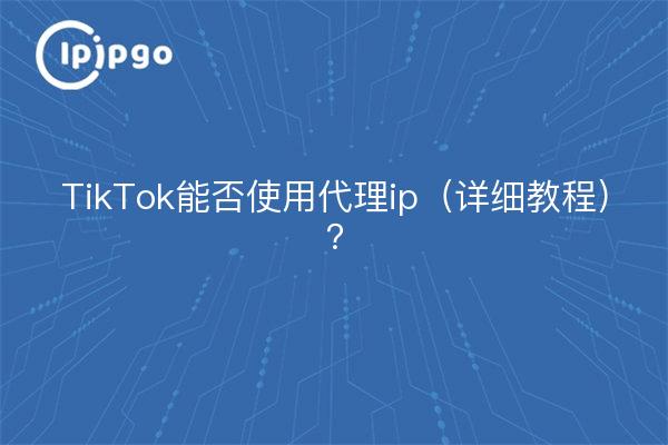 TikTok能否使用代理ip（详细教程）？