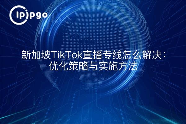 新加坡TikTok直播专线怎么解决：优化策略与实施方法