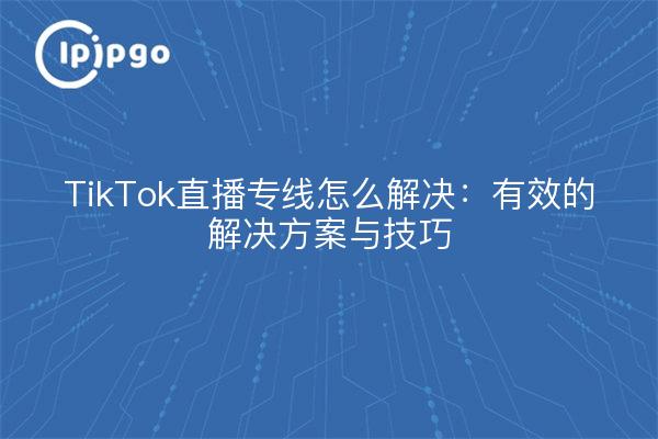 TikTok直播专线怎么解决：有效的解决方案与技巧