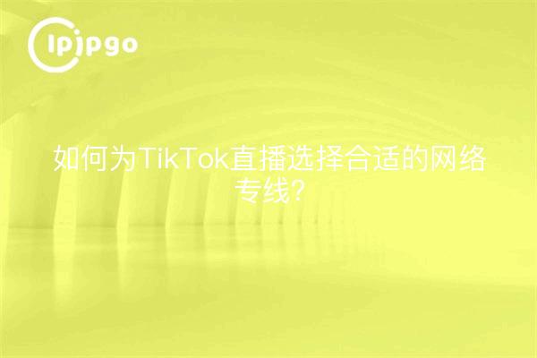 如何为TikTok直播选择合适的网络专线？