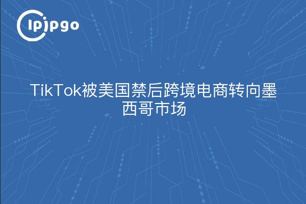 TikTok被美国禁后跨境电商转向墨西哥市场