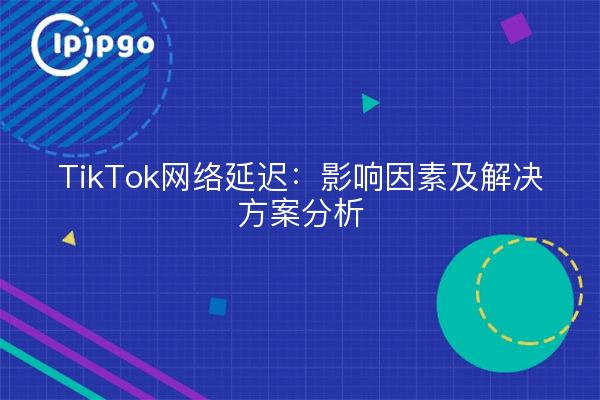 TikTok网络延迟：影响因素及解决方案分析