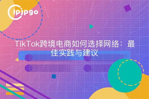 TikTok跨境电商如何选择网络：最佳实践与建议