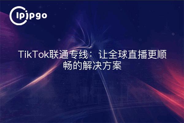 TikTok联通专线：让全球直播更顺畅的解决方案