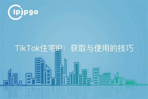 TikTok住宅IP：获取与使用的技巧