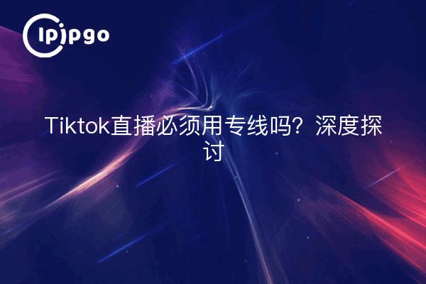 Tiktok直播必须用专线吗？深度探讨