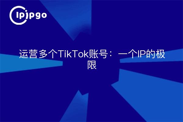 运营多个TikTok账号：一个IP的极限