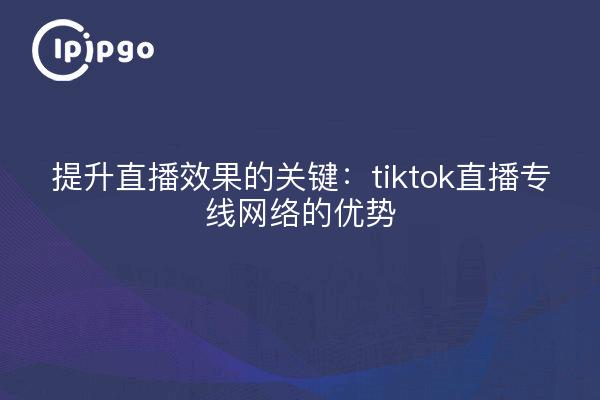 提升直播效果的关键：tiktok直播专线网络的优势