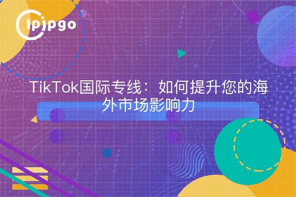 TikTok国际专线：如何提升您的海外市场影响力