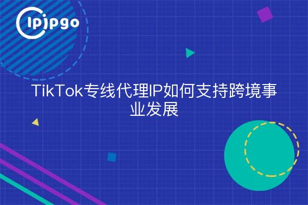 TikTok专线代理IP如何支持跨境事业发展