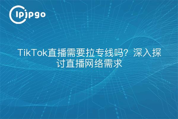 TikTok直播需要拉专线吗？深入探讨直播网络需求