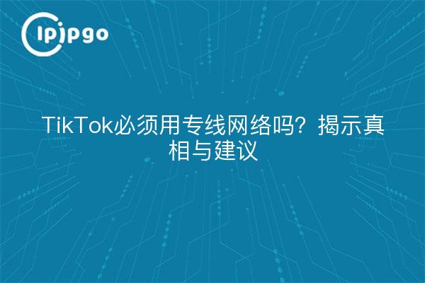 TikTok必须用专线网络吗？揭示真相与建议