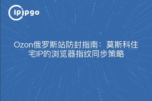 Ozon俄罗斯站防封指南：莫斯科住宅IP的浏览器指纹同步策略