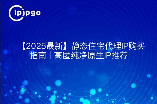 【2025最新】静态住宅代理IP购买指南 | 高匿纯净原生IP推荐