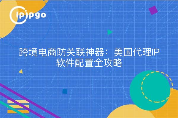 跨境电商防关联神器：美国代理IP软件配置全攻略