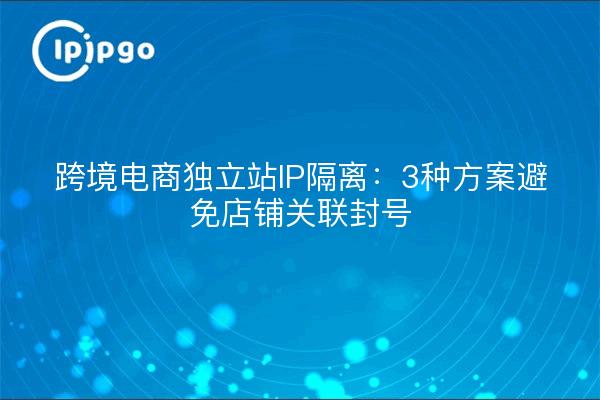 跨境电商独立站IP隔离：3种方案避免店铺关联封号