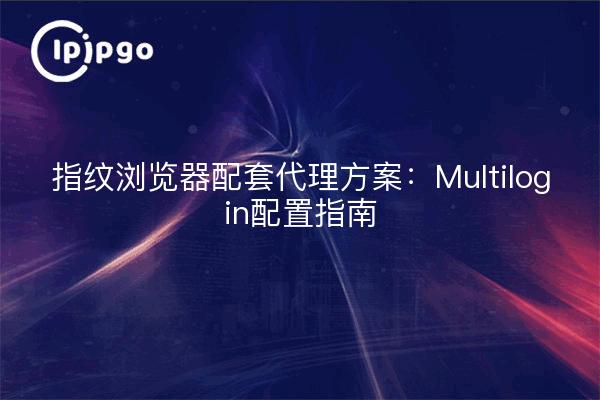 指纹浏览器配套代理方案：Multilogin配置指南