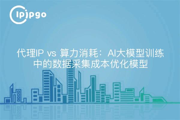 代理IP vs 算力消耗：AI大模型训练中的数据采集成本优化模型