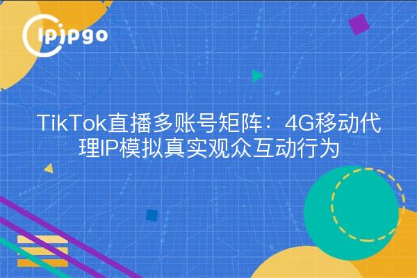 TikTok直播多账号矩阵：4G移动代理IP模拟真实观众互动行为