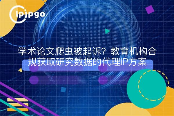 学术论文爬虫被起诉？教育机构合规获取研究数据的代理IP方案