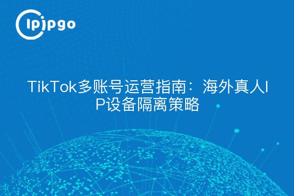 TikTok多账号运营指南：海外真人IP设备隔离策略