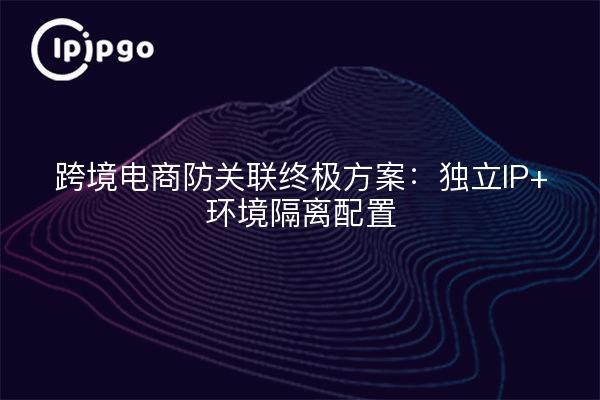 跨境电商防关联终极方案：独立IP+环境隔离配置