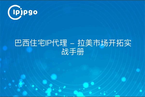 巴西住宅IP代理 - 拉美市场开拓实战手册