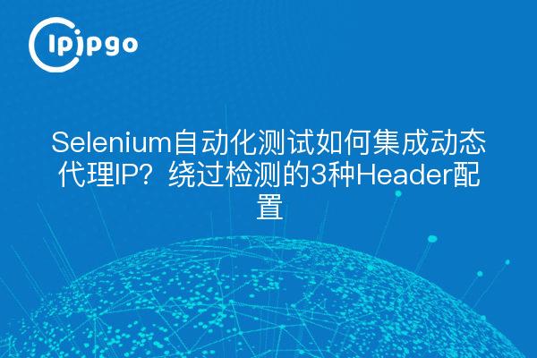 Selenium自动化测试如何集成动态代理IP？绕过检测的3种Header配置