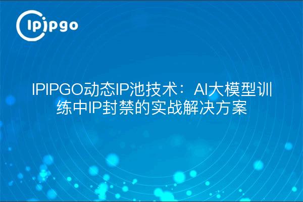 IPIPGO动态IP池技术：AI大模型训练中IP封禁的实战解决方案