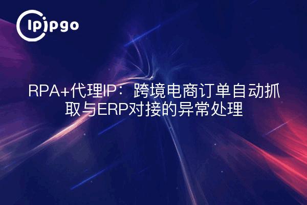 RPA+代理IP：跨境电商订单自动抓取与ERP对接的异常处理