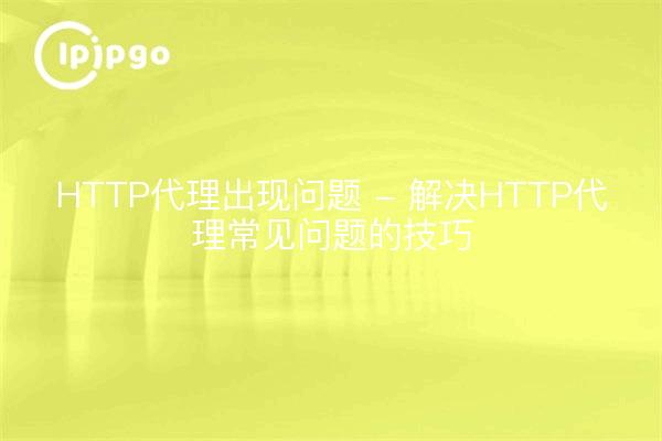 HTTP代理出现问题 - 解决HTTP代理常见问题的技巧