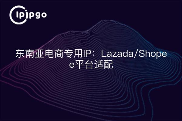 东南亚电商专用IP：Lazada/Shopee平台适配