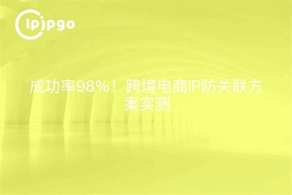 成功率98%！跨境电商IP防关联方案实测