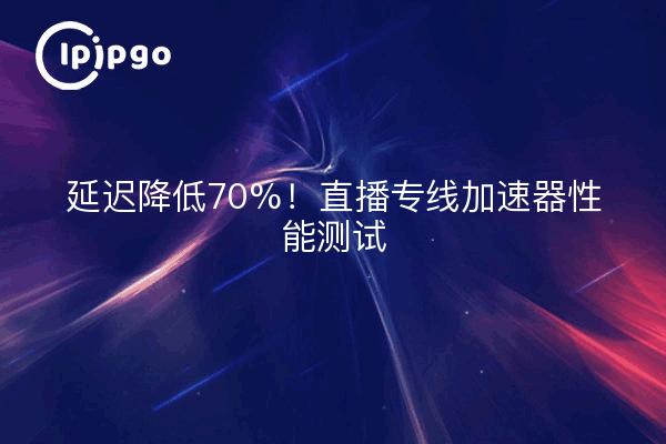 延迟降低70%！直播专线加速器性能测试