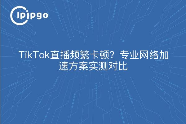 TikTok直播频繁卡顿？专业网络加速方案实测对比