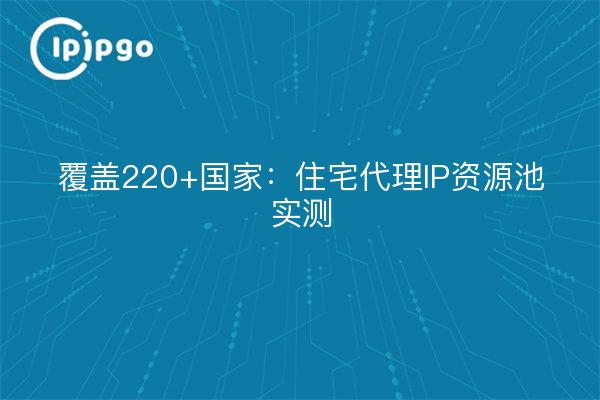 覆盖220+国家：住宅代理IP资源池实测