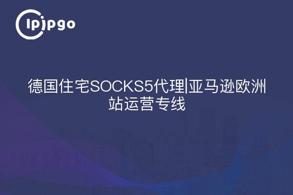 德国住宅SOCKS5代理|亚马逊欧洲站运营专线