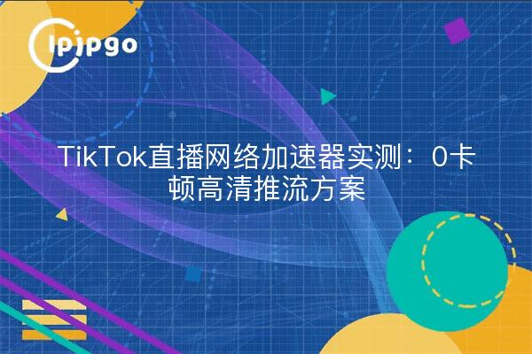 TikTok直播网络加速器实测：0卡顿高清推流方案