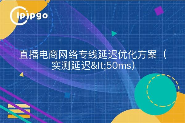 直播电商网络专线延迟优化方案（实测延迟<50ms）