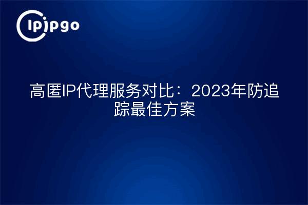 高匿IP代理服务对比：2023年防追踪最佳方案