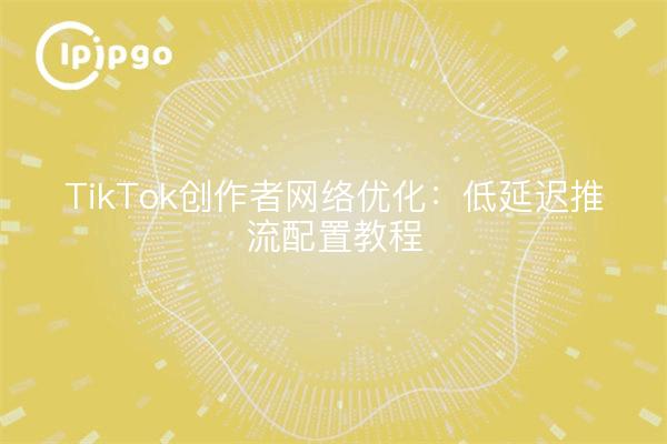 TikTok创作者网络优化：低延迟推流配置教程