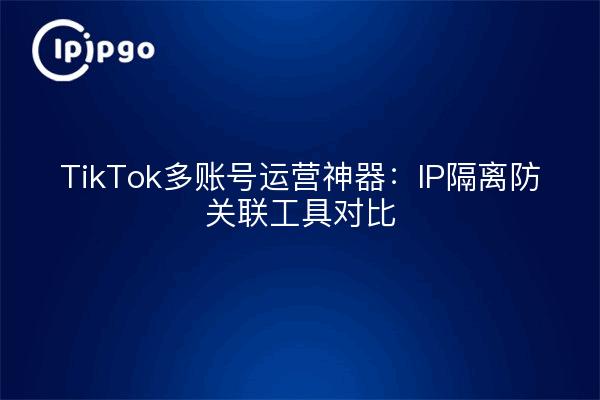 TikTok Multi-Account Operation Magic: Comparison of IP Isolation and Anti-Association Tools