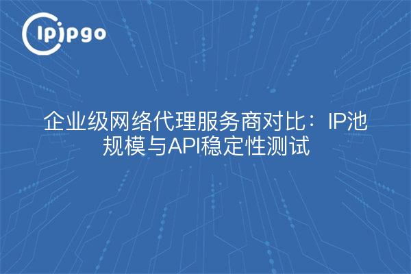 企业级网络代理服务商对比：IP池规模与API稳定性测试