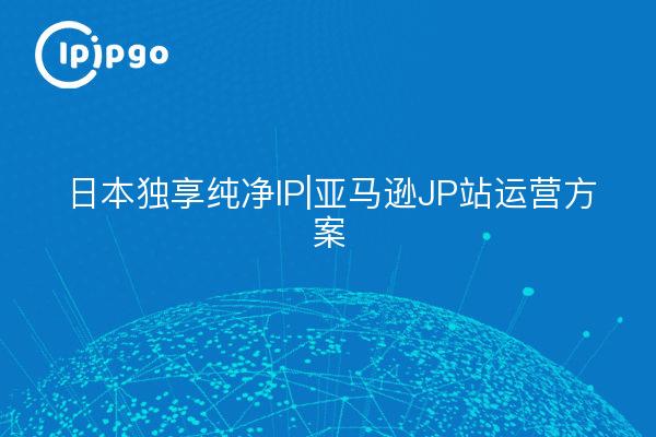 日本独享纯净IP|亚马逊JP站运营方案